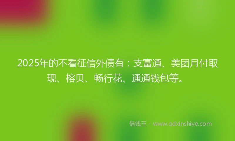 2025年的不看征信外债有：支富通、美团月付取现、榕贝、畅行花、通通钱包等。