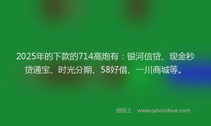 2025年的下款的714高炮有：银河信贷、现金秒贷通宝、时光分期、58好借、一川商城等。