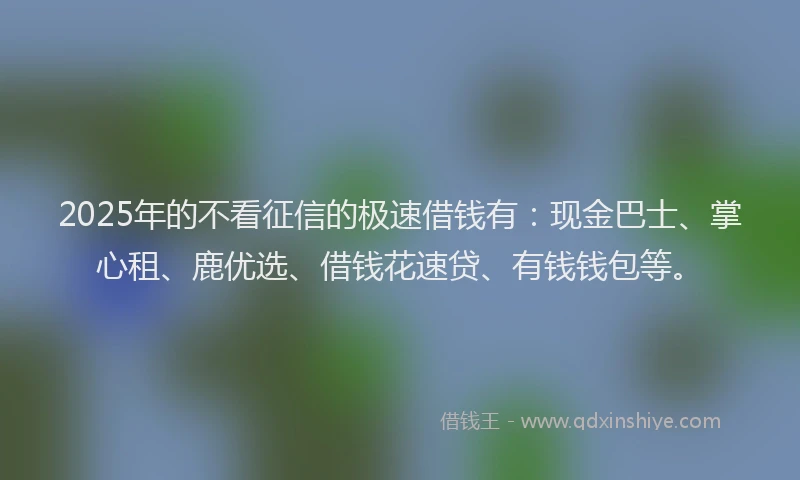 2025年的不看征信的极速借钱有：现金巴士、掌心租、鹿优选、借钱花速贷、有钱钱包等。