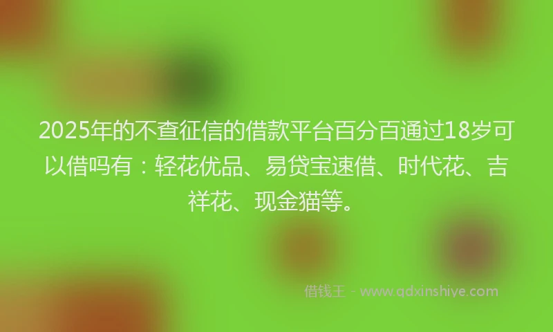 2025年的不查征信的借款平台百分百通过18岁可以借吗有：轻花优品、易贷宝速借、时代花、吉祥花、现金猫等。