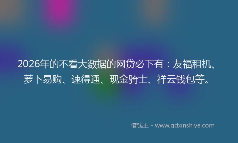 2026年的不看大数据的网贷必下有：友福租机、萝卜易购、速得通、现金骑士、祥云钱包等。