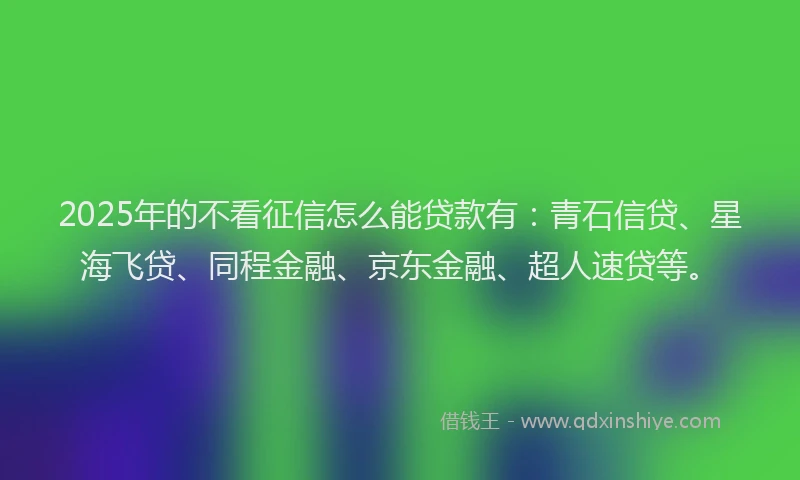 2025年的不看征信怎么能贷款有：青石信贷、星海飞贷、同程金融、京东金融、超人速贷等。