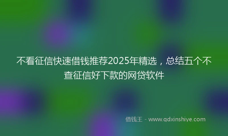 不看征信快速借钱推荐2025年精选，总结五个不查征信好下款的网贷软件