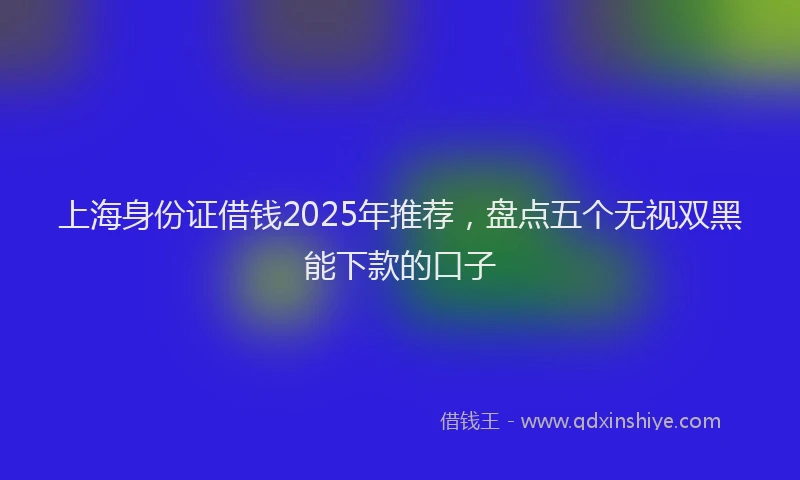 上海身份证借钱2025年推荐，盘点五个无视双黑能下款的口子
