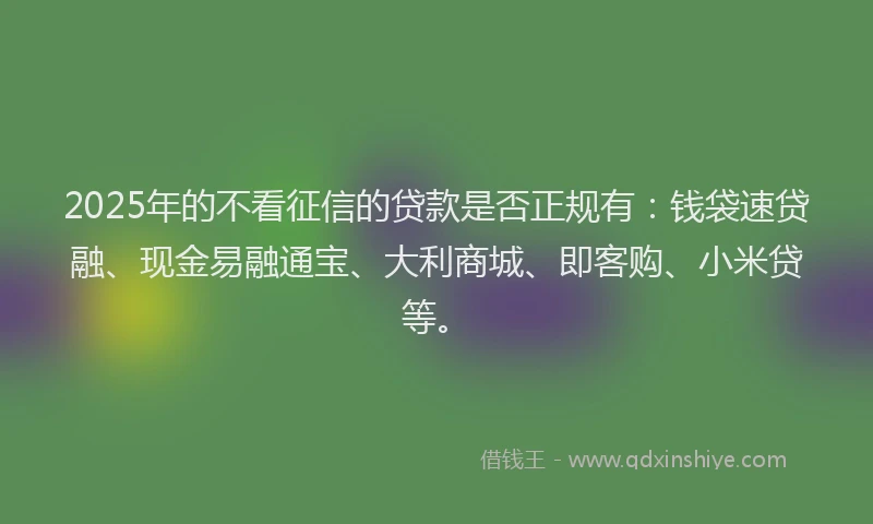 2025年的不看征信的贷款是否正规有：钱袋速贷融、现金易融通宝、大利商城、即客购、小米贷等。