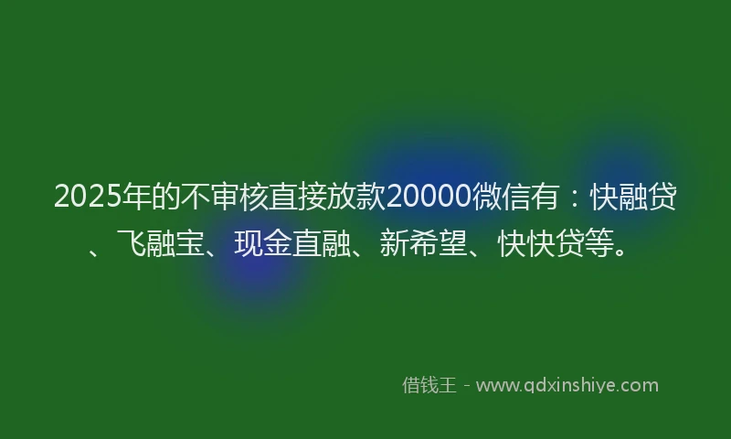 2025年的不审核直接放款20000微信有：快融贷、飞融宝、现金直融、新希望、快快贷等。