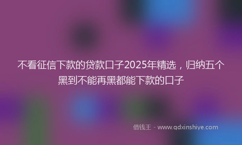 不看征信下款的贷款口子2025年精选，归纳五个黑到不能再黑都能下款的口子