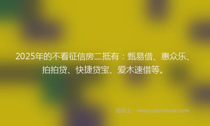 2025年的不看征信房二抵有：甄易借、惠众乐、拍拍贷、快捷贷宝、爱木速借等。