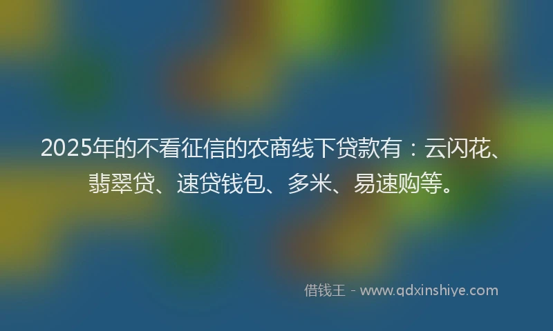 2025年的不看征信的农商线下贷款有：云闪花、翡翠贷、速贷钱包、多米、易速购等。