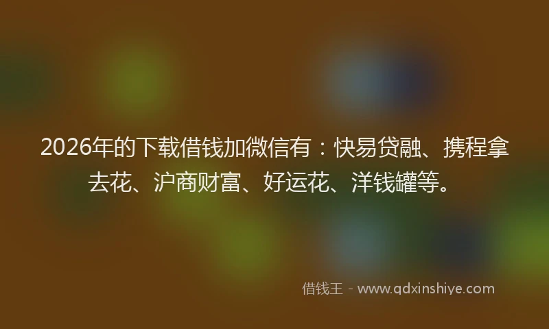 2026年的下载借钱加微信有：快易贷融、携程拿去花、沪商财富、好运花、洋钱罐等。