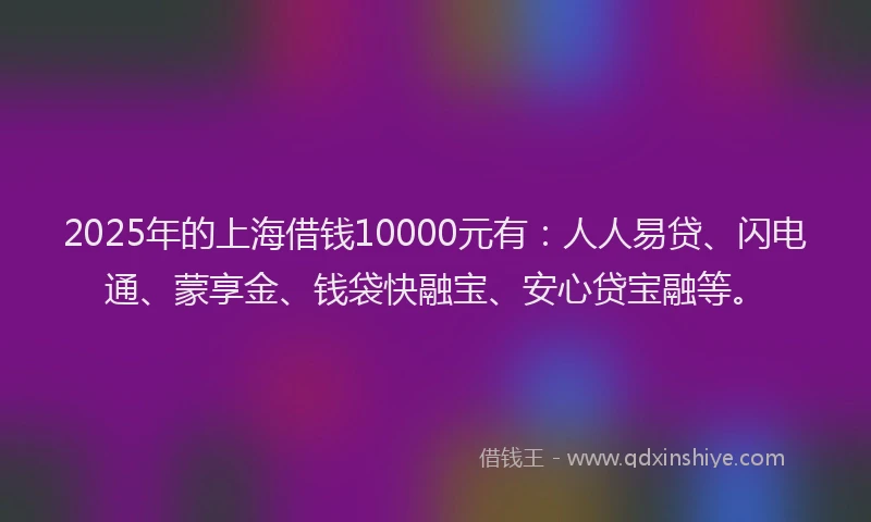 2025年的上海借钱10000元有：人人易贷、闪电通、蒙享金、钱袋快融宝、安心贷宝融等。