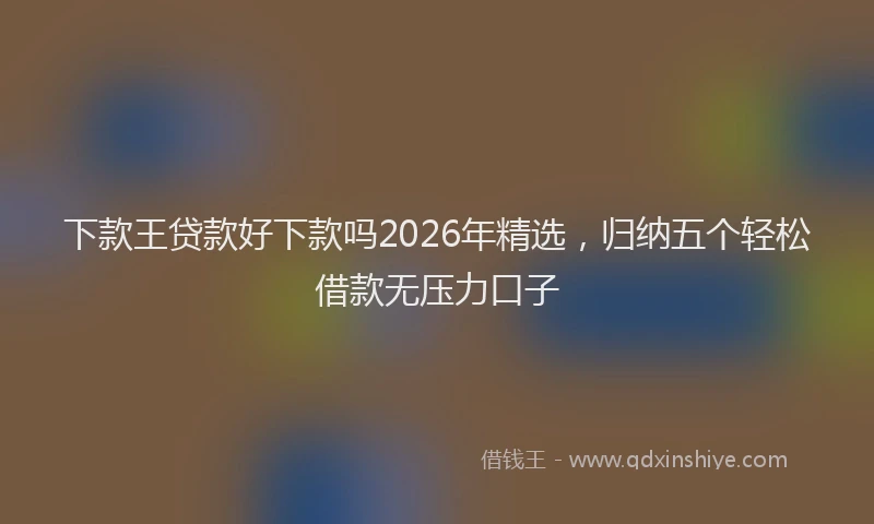 下款王贷款好下款吗2026年精选，归纳五个轻松借款无压力口子