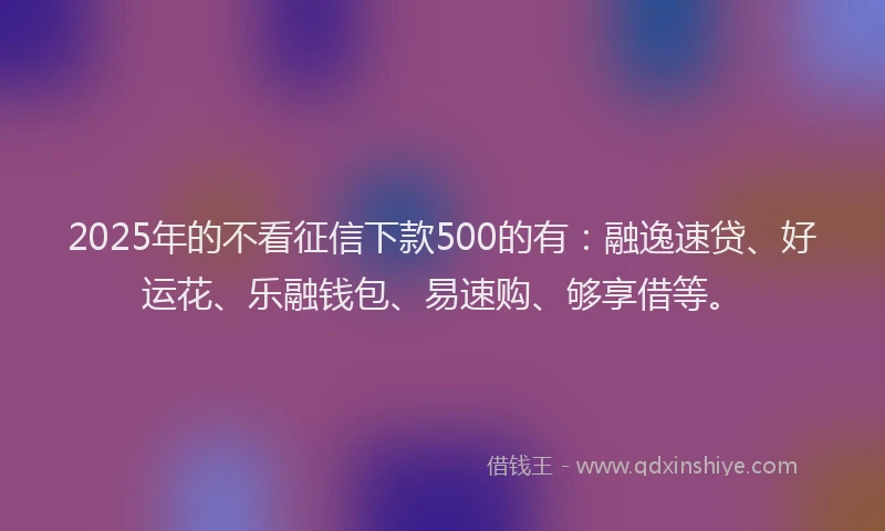 2025年的不看征信下款500的有：融逸速贷、好运花、乐融钱包、易速购、够享借等。