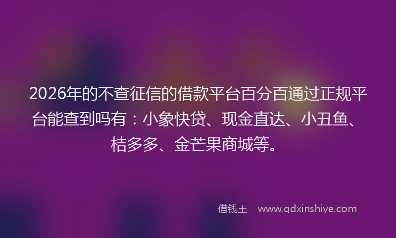 2026年的不查征信的借款平台百分百通过正规平台能查到吗有：小象快贷、现金直达、小丑鱼、桔多多、金芒果商城等。