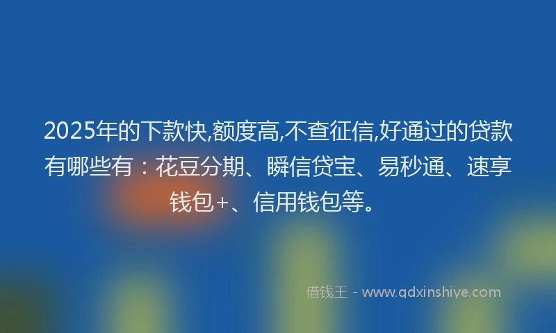 2025年的下款快,额度高,不查征信,好通过的贷款有哪些有：花豆分期、瞬信贷宝、易秒通、速享钱包+、信用钱包等。