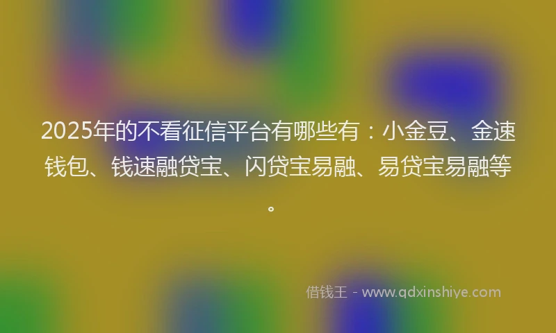 2025年的不看征信平台有哪些有：小金豆、金速钱包、钱速融贷宝、闪贷宝易融、易贷宝易融等。