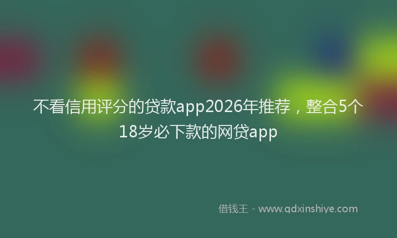 不看信用评分的贷款app2026年推荐,整合5个18岁必下款的网贷app