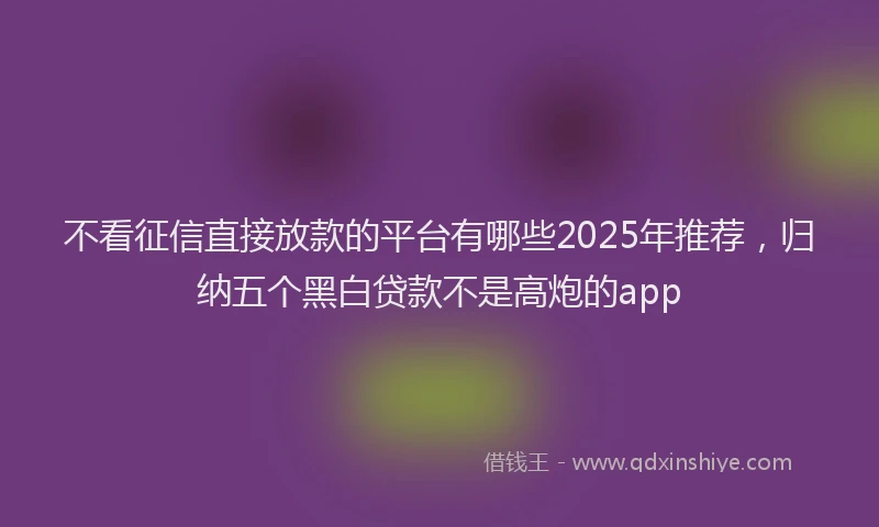 不看征信直接放款的平台有哪些2025年推荐，归纳五个黑白贷款不是高炮的app