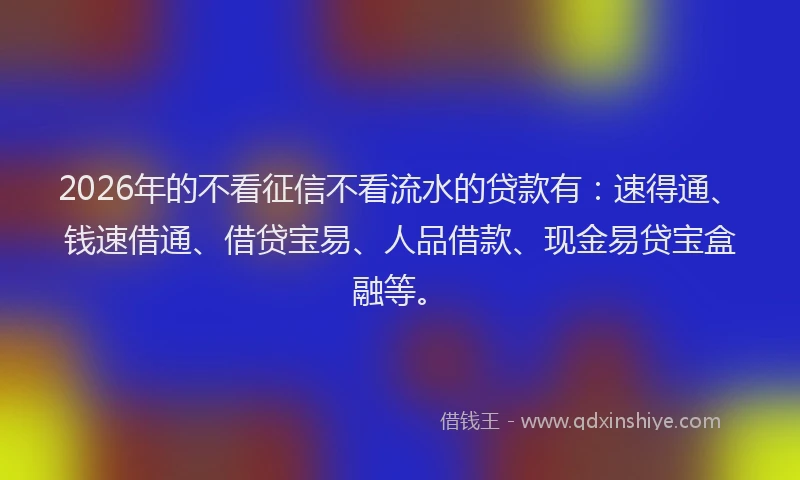 2026年的不看征信不看流水的贷款有:速得通、钱速借通、借贷宝易、人品借款、现金易贷宝盒融等。