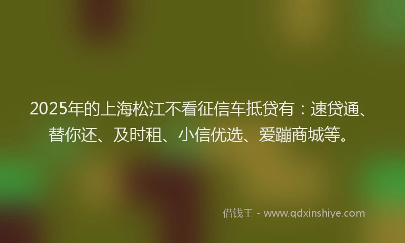 2025年的上海松江不看征信车抵贷有:速贷通、替你还、及时租、小信优选、爱蹦商城等。