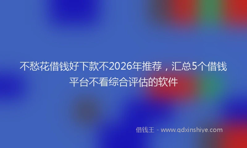 不愁花借钱好下款不2026年推荐，汇总5个借钱平台不看综合评估的软件