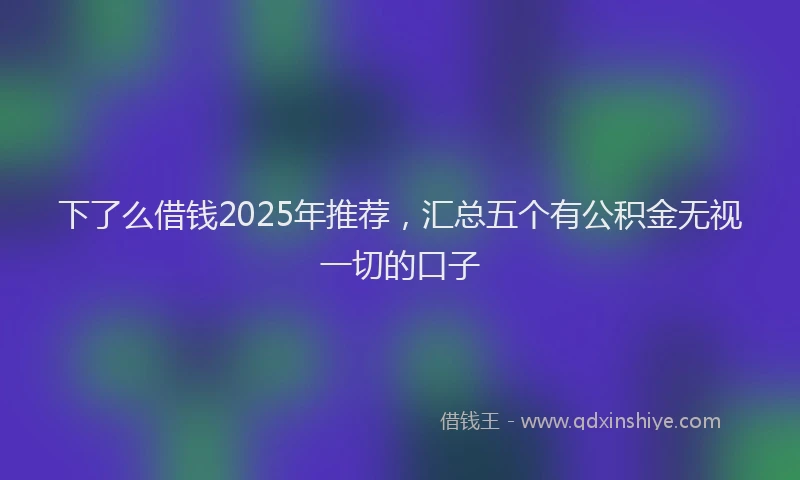 下了么借钱2025年推荐，汇总五个有公积金无视一切的口子
