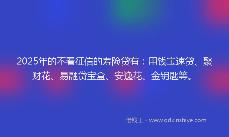 2025年的不看征信的寿险贷有：用钱宝速贷、聚财花、易融贷宝盒、安逸花、金钥匙等。