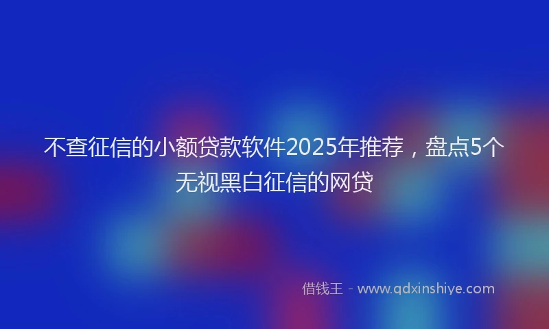 不查征信的小额贷款软件2025年推荐，盘点5个无视黑白征信的网贷