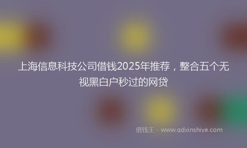 上海信息科技公司借钱2025年推荐，整合五个无视黑白户秒过的网贷
