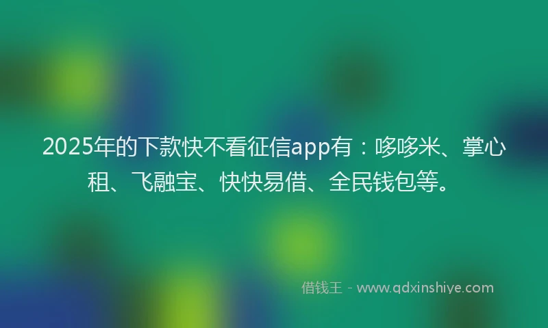 2025年的下款快不看征信app有：哆哆米、掌心租、飞融宝、快快易借、全民钱包等。