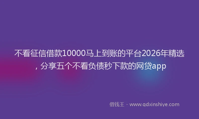 不看征信借款10000马上到账的平台2026年精选,分享五个不看负债秒下款的网贷app