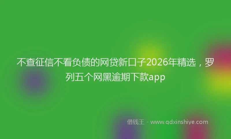 不查征信不看负债的网贷新口子2026年精选，罗列五个网黑逾期下款app