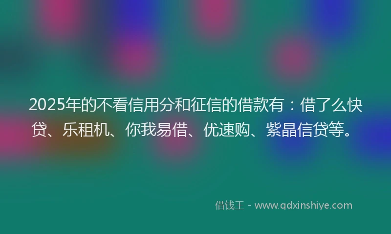 2025年的不看信用分和征信的借款有：借了么快贷、乐租机、你我易借、优速购、紫晶信贷等。