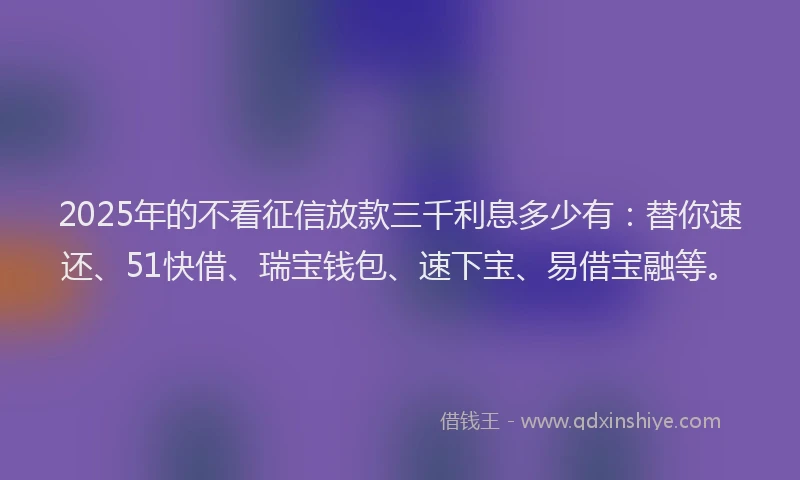 2025年的不看征信放款三千利息多少有：替你速还、51快借、瑞宝钱包、速下宝、易借宝融等。