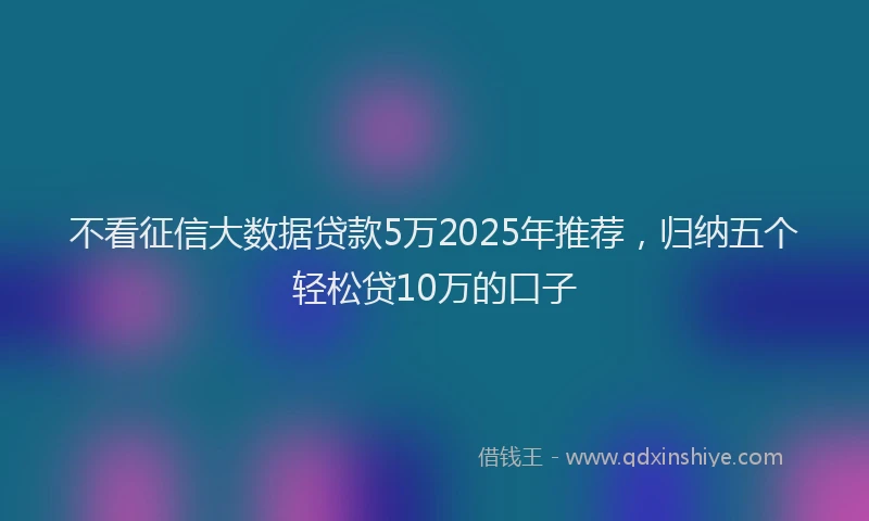 不看征信大数据贷款5万2025年推荐，归纳五个轻松贷10万的口子