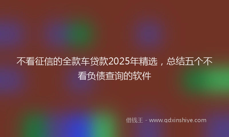 不看征信的全款车贷款2025年精选，总结五个不看负债查询的软件