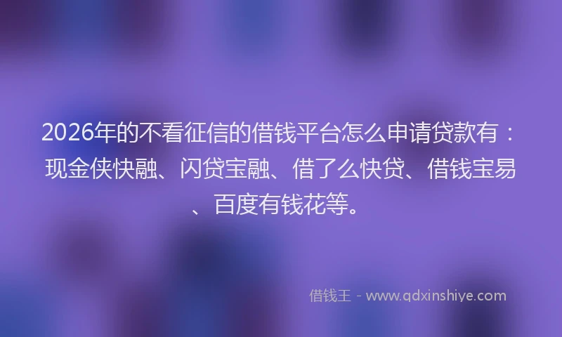 2026年的不看征信的借钱平台怎么申请贷款有：现金侠快融、闪贷宝融、借了么快贷、借钱宝易、百度有钱花等。