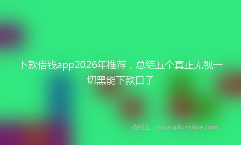 下款借钱app2026年推荐，总结五个真正无视一切黑能下款口子