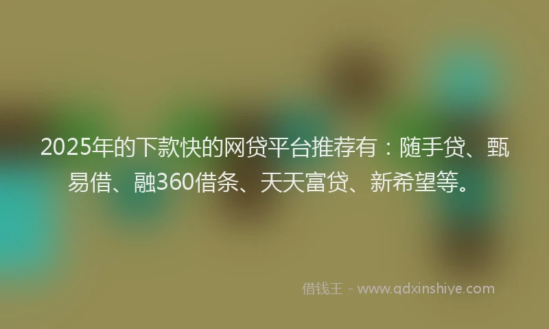 2025年的下款快的网贷平台推荐有：随手贷、甄易借、融360借条、天天富贷、新希望等。