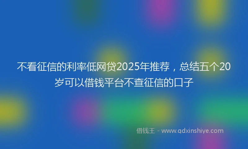 不看征信的利率低网贷2025年推荐，总结五个20岁可以借钱平台不查征信的口子