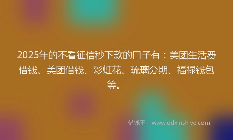 2025年的不看征信秒下款的口子有：美团生活费借钱、美团借钱、彩虹花、琉璃分期、福禄钱包等。