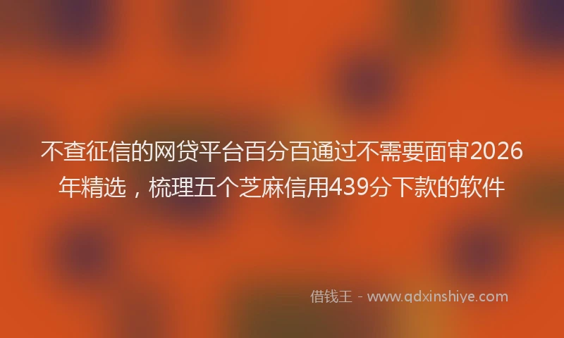 不查征信的网贷平台百分百通过不需要面审2026年精选，梳理五个芝麻信用439分下款的软件