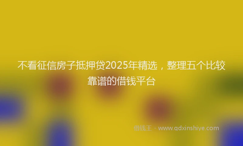 不看征信房子抵押贷2025年精选，整理五个比较靠谱的借钱平台