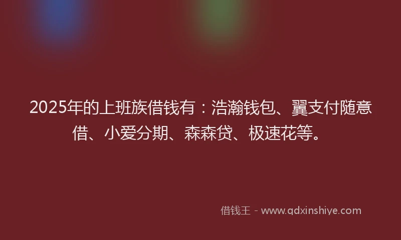 2025年的上班族借钱有：浩瀚钱包、翼支付随意借、小爱分期、森森贷、极速花等。