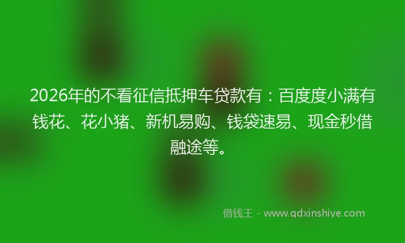 2026年的不看征信抵押车贷款有:百度度小满有钱花、花小猪、新机易购、钱袋速易、现金秒借融途等。