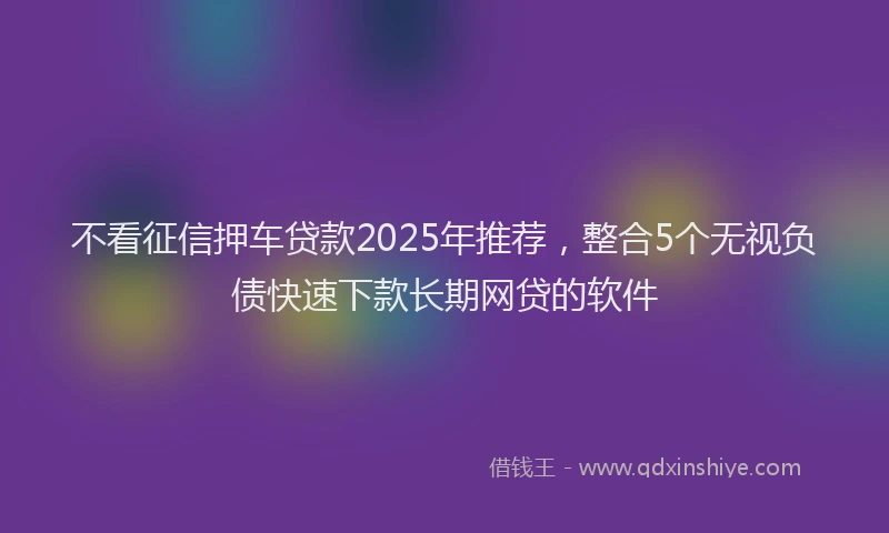 不看征信押车贷款2025年推荐，整合5个无视负债快速下款长期网贷的软件