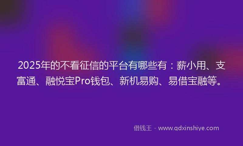 2025年的不看征信的平台有哪些有:薪小用、支富通、融悦宝Pro钱包、新机易购、易借宝融等。
