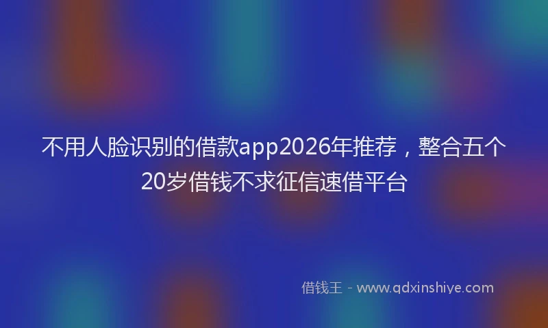 不用人脸识别的借款app2026年推荐,整合五个20岁借钱不求征信速借平台