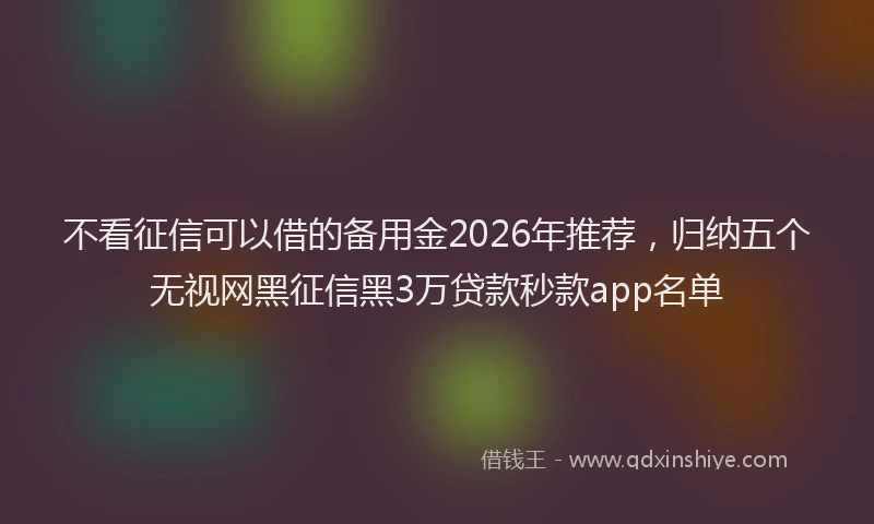 不看征信可以借的备用金2026年推荐，归纳五个无视网黑征信黑3万贷款秒款app名单