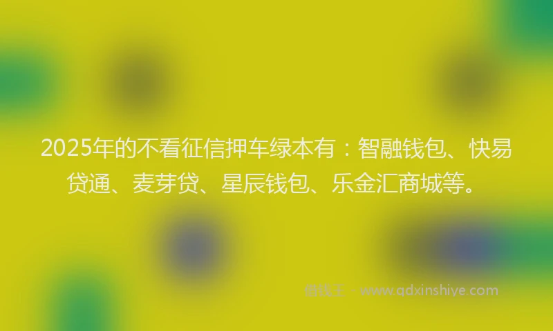2025年的不看征信押车绿本有:智融钱包、快易贷通、麦芽贷、星辰钱包、乐金汇商城等。